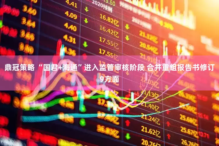 鼎冠策略 “国君+海通”进入监管审核阶段 合并重组报告书修订9方面