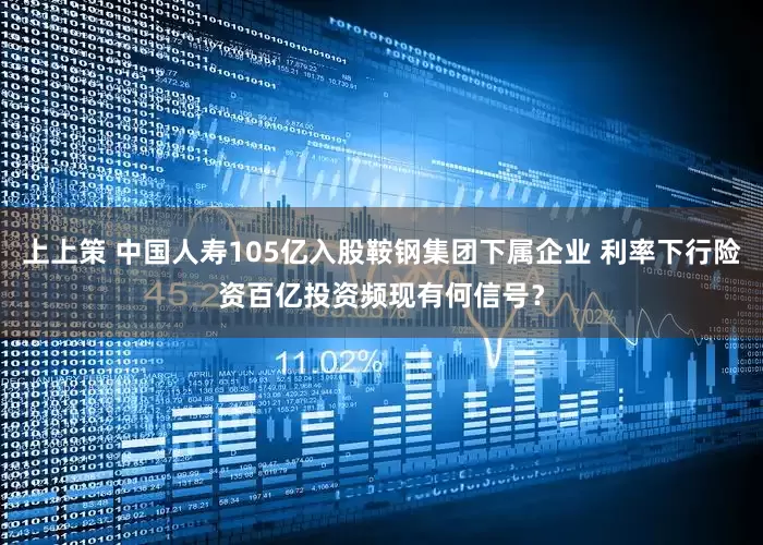 上上策 中国人寿105亿入股鞍钢集团下属企业 利率下行险资百亿投资频现有何信号？
