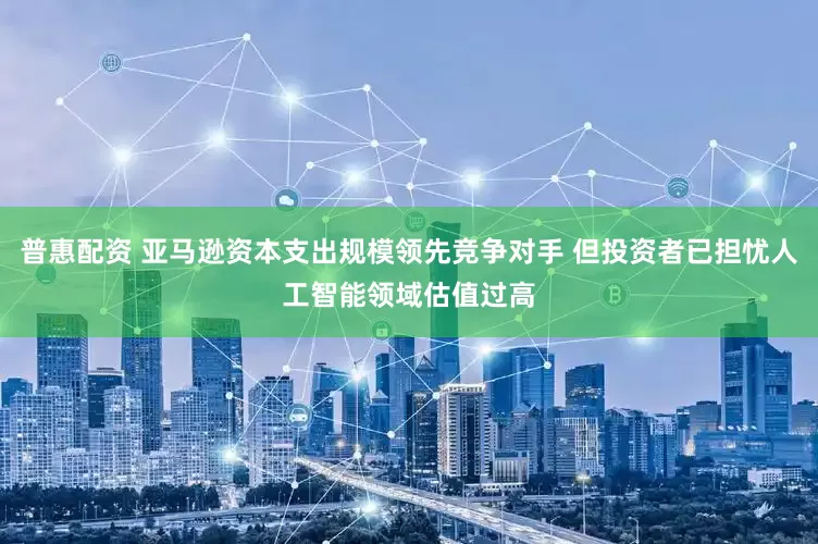 普惠配资 亚马逊资本支出规模领先竞争对手 但投资者已担忧人工智能领域估值过高