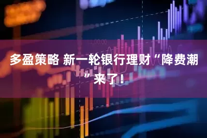 多盈策略 新一轮银行理财“降费潮”来了！