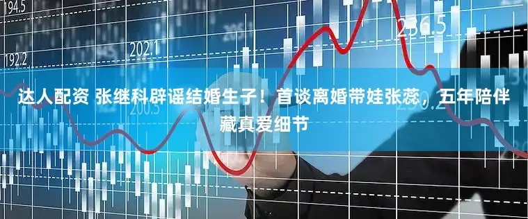 达人配资 张继科辟谣结婚生子！首谈离婚带娃张蕊，五年陪伴藏真爱细节