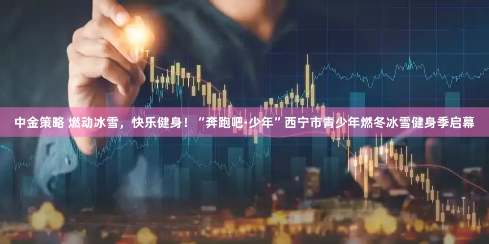 中金策略 燃动冰雪，快乐健身！“奔跑吧·少年”西宁市青少年燃冬冰雪健身季启幕