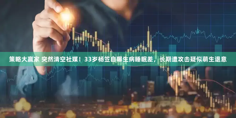 策略大赢家 突然清空社媒！33岁杨笠自曝生病睡眠差，长期遭攻击疑似萌生退意