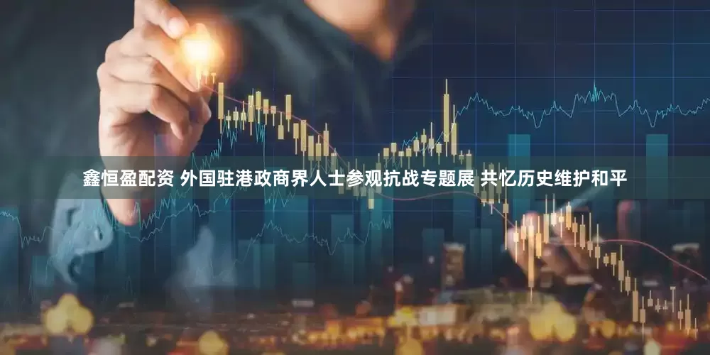鑫恒盈配资 外国驻港政商界人士参观抗战专题展 共忆历史维护和平