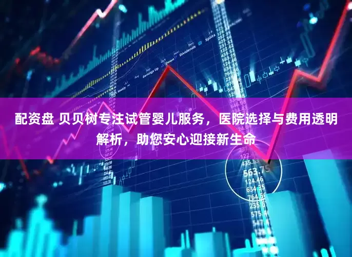 配资盘 贝贝树专注试管婴儿服务，医院选择与费用透明解析，助您安心迎接新生命