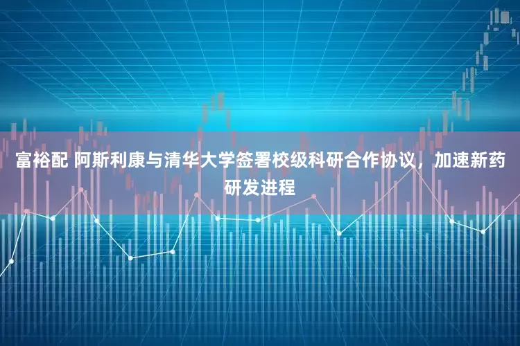 富裕配 阿斯利康与清华大学签署校级科研合作协议，加速新药研发进程