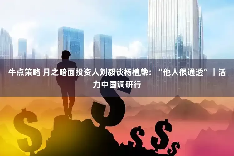 牛点策略 月之暗面投资人刘毅谈杨植麟：“他人很通透”｜活力中国调研行