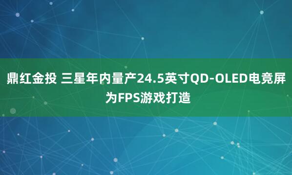 鼎红金投 三星年内量产24.5英寸QD-OLED电竞屏 为FPS游戏打造